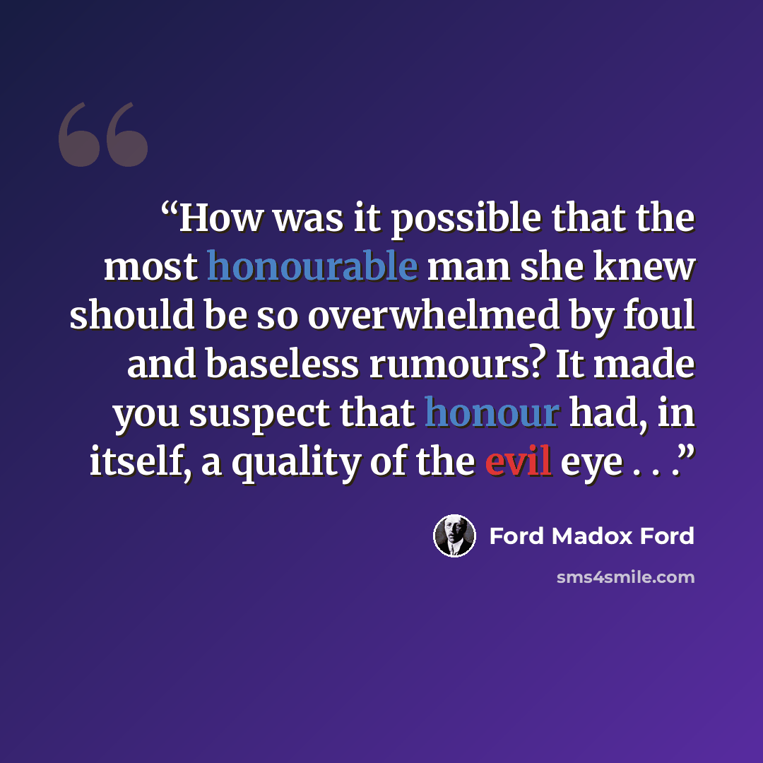 “How was it possible that the most honourable man she knew should be so overwhelmed by foul and baseless rumours? It made you suspect that honour had, in itself, a quality of the evil eye . . .” quote by Ford Madox Ford
