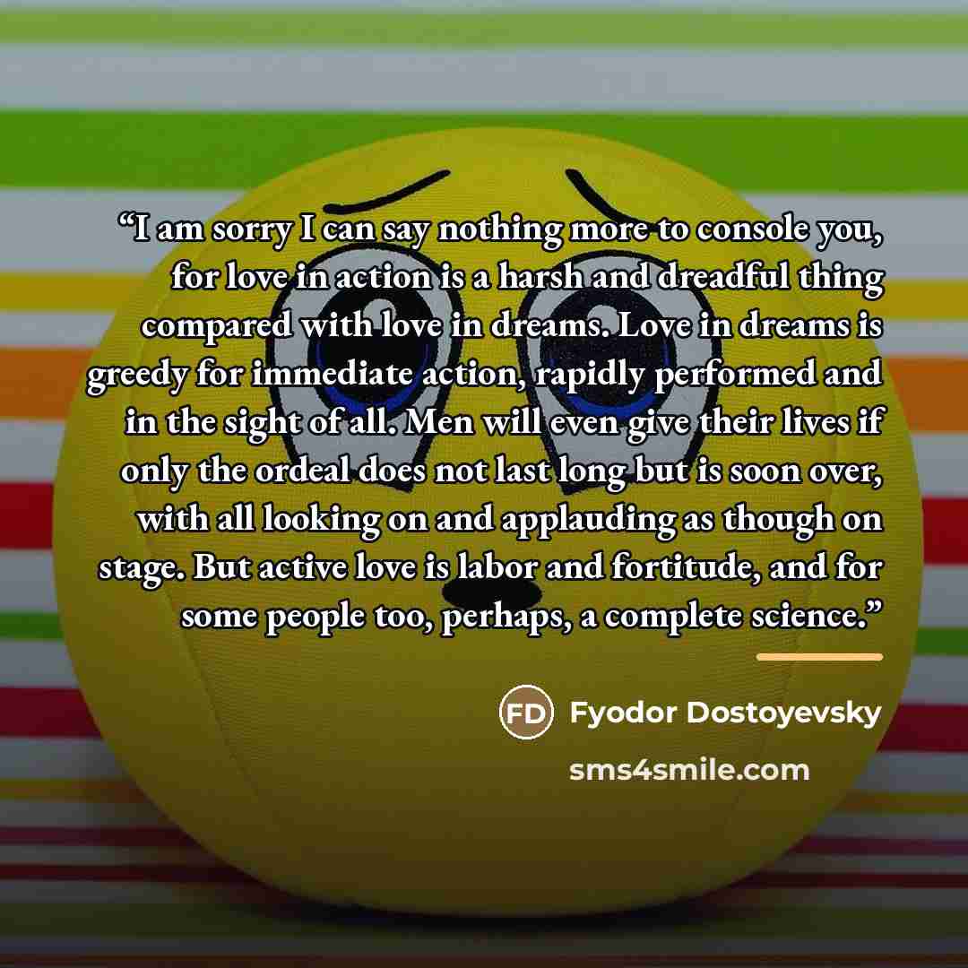 “I am sorry I can say nothing more to console you, for love in action is a harsh and dreadful thing compared with love in dreams. Love in dreams is greedy for immediate action, rapidly performed and in the sight of all. Men will even give their lives if only the ordeal does not last long but is…” quote by Fyodor Dostoyevsky