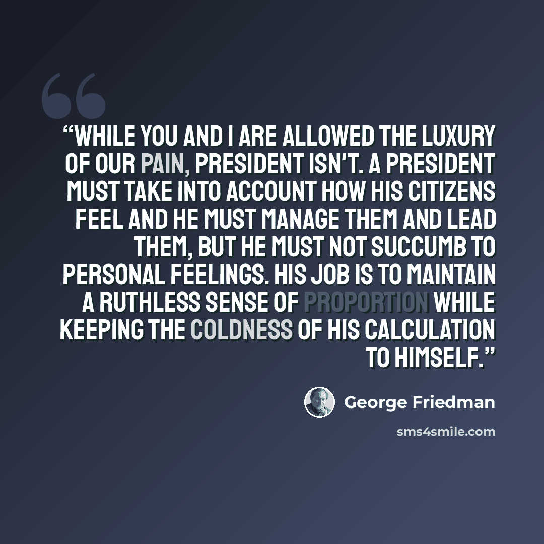 “While you and I are allowed the luxury of our pain, president isn't. A president must take into account how his citizens feel and he must manage them and lead them, but he must not succumb to personal feelings. His job is to maintain a ruthless sense of proportion while keeping the coldness of his…” quote by George Friedman