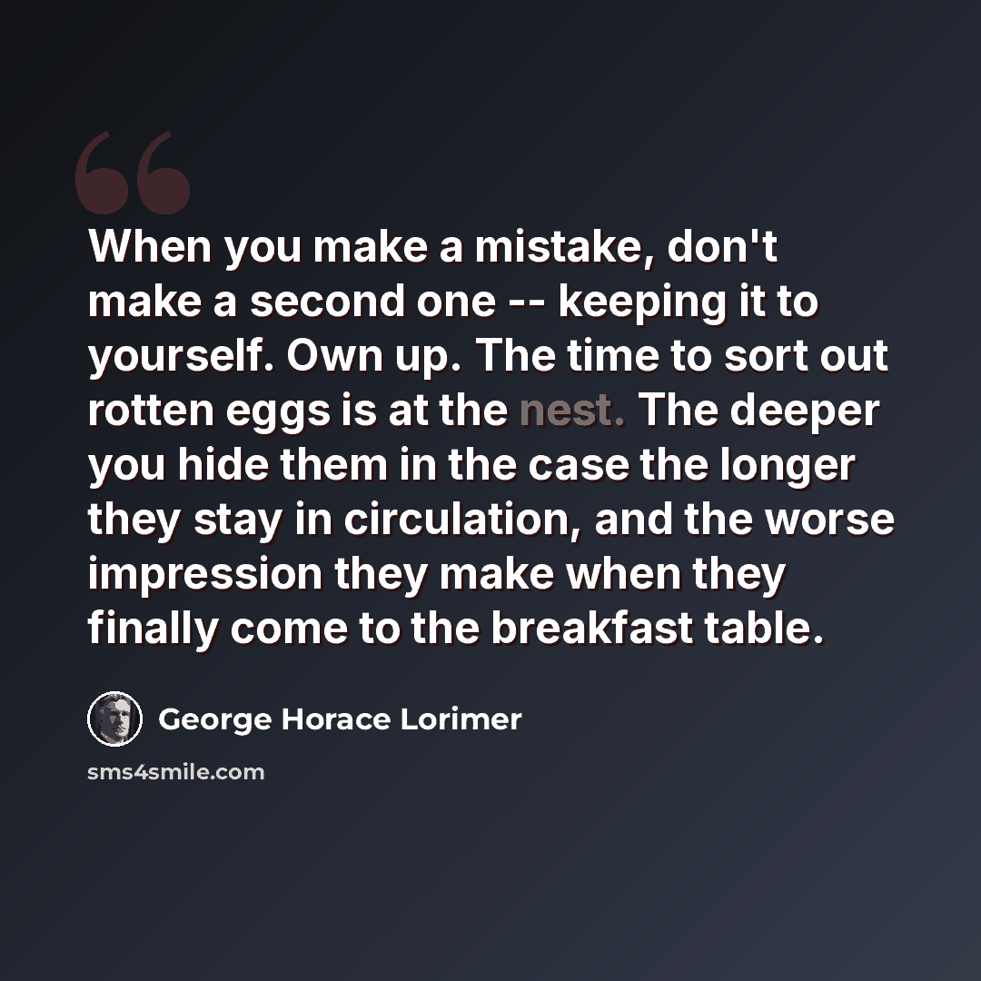 “When you make a mistake, don't make a second one -- keeping it to yourself. Own up. The time to sort out rotten eggs is at the nest. The deeper you hide them in the case the longer they stay in circulation, and the worse impression they make when they finally come to the breakfast table.” quote by George Horace Lorimer