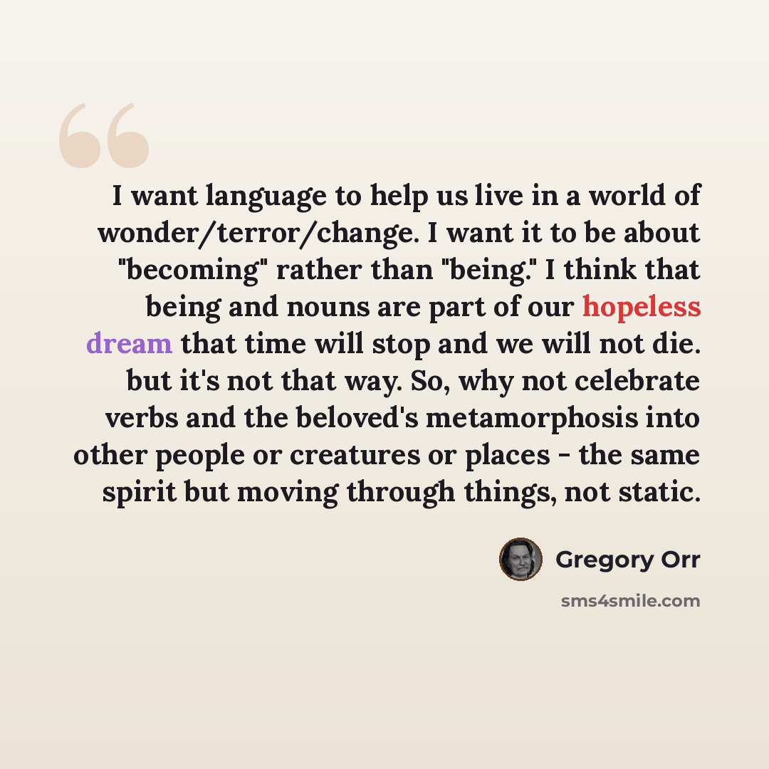 “I want language to help us live in a world of wonder/terror/change. I want it to be about "becoming" rather than "being." I think that being and nouns are part of our hopeless dream that time will stop and we will not die. but it's not that way. So, why not celebrate verbs and the beloved's…” quote by Gregory Orr