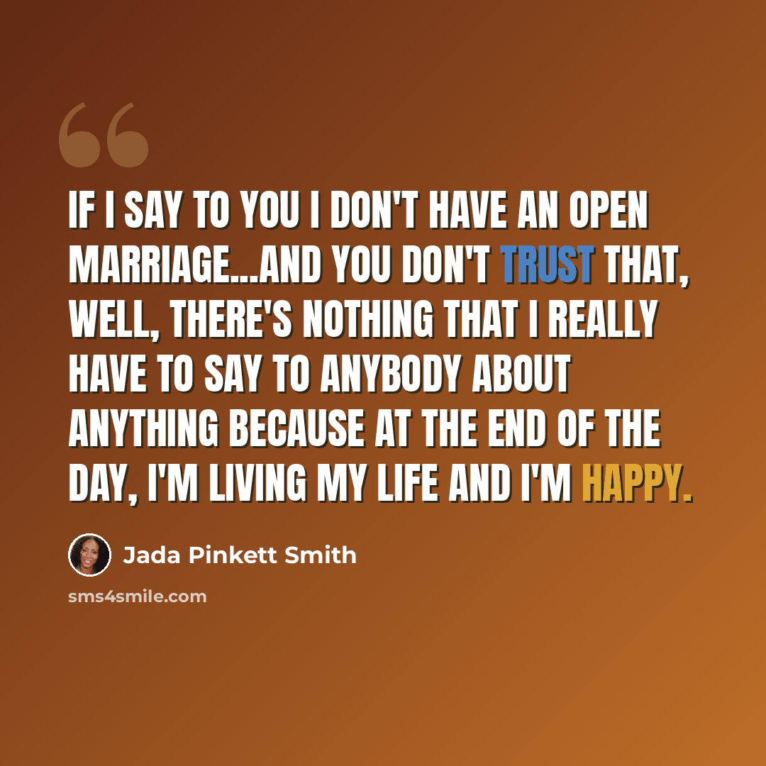“If I say to you I don't have an open marriage...and you don't trust that, well, there's nothing that I really have to say to anybody about anything because at the end of the day, I'm living my life and I'm happy.” quote by Jada Pinkett Smith