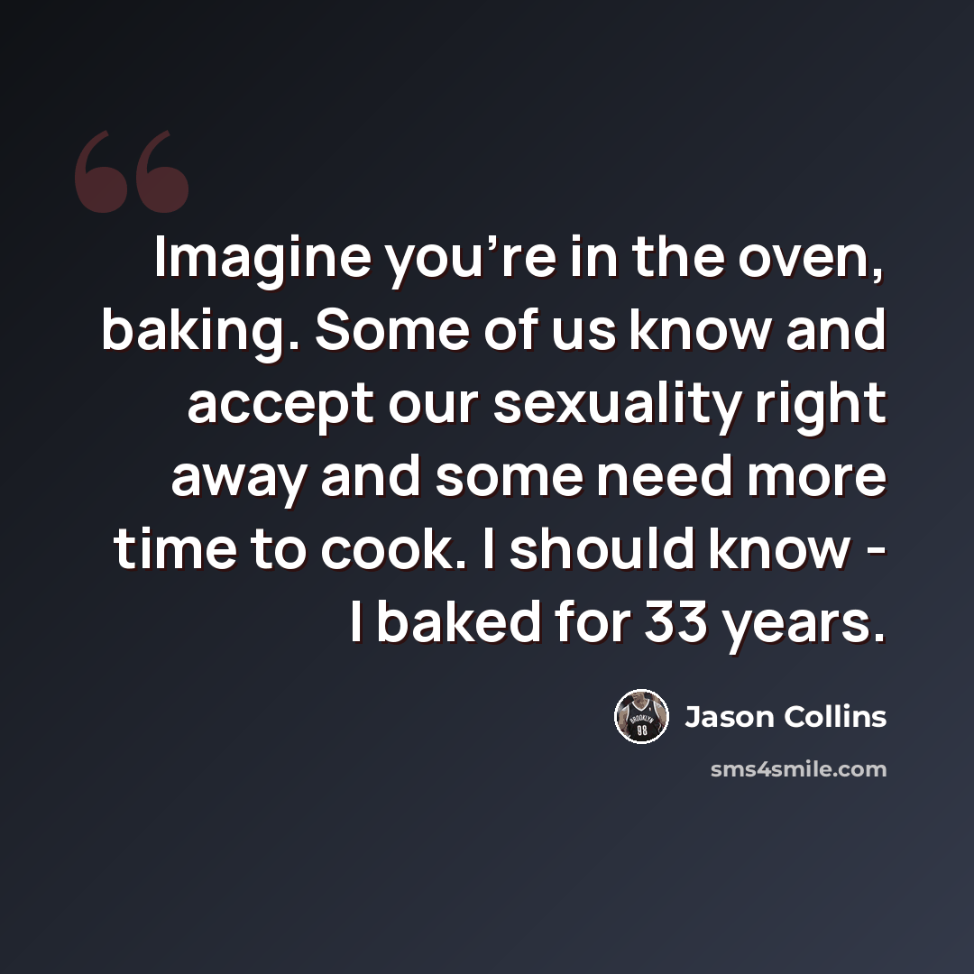 “Imagine you're in the oven, baking. Some of us know and accept our sexuality right away and some need more time to cook. I should know - I baked for 33 years.” quote by Jason Collins