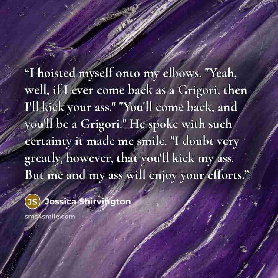 “I hoisted myself onto my elbows. "Yeah, well, if I ever come back as a Grigori, then I'll kick your ass." "You'll come back, and you'll be a Grigori." He spoke with such certainty it made me smile. "I doubt very greatly, however, that you'll kick my ass. But me and my ass will enjoy your efforts.” quote by Jessica Shirvington