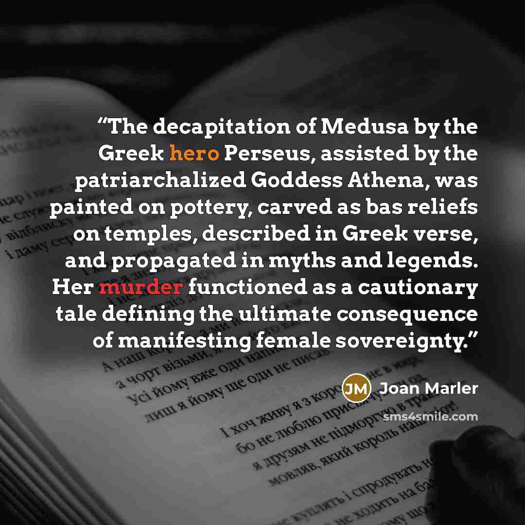 “The decapitation of Medusa by the Greek hero Perseus, assisted by the patriarchalized Goddess Athena, was painted on pottery, carved as bas reliefs on temples, described in Greek verse, and propagated in myths and legends. Her murder functioned as a cautionary tale defining the ultimate…” quote by Joan Marler