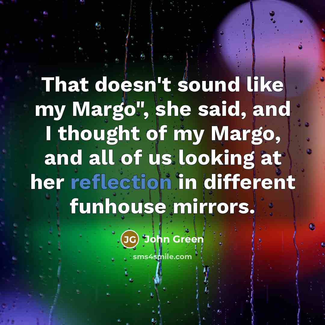 “That doesn't sound like my Margo", she said, and I thought of my Margo, and all of us looking at her reflection in different funhouse mirrors.” quote by John Green