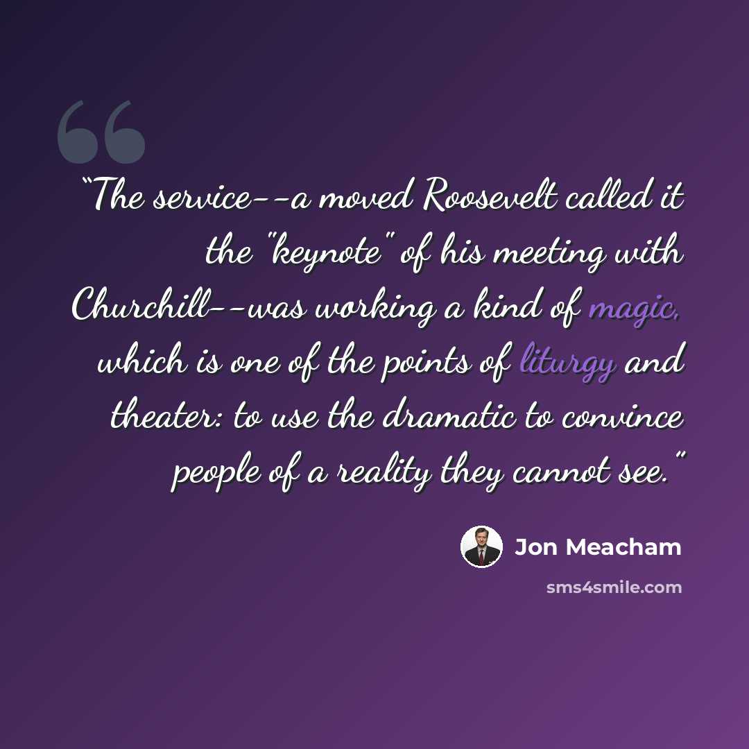 “The service--a moved Roosevelt called it the "keynote" of his meeting with Churchill--was working a kind of magic, which is one of the points of liturgy and theater: to use the dramatic to convince people of a reality they cannot see.” quote by Jon Meacham