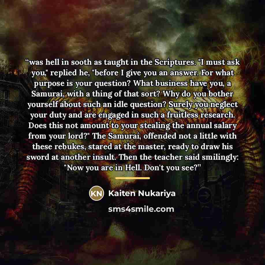 “was hell in sooth as taught in the Scriptures. "I must ask you," replied he, "before I give you an answer. For what purpose is your question? What business have you, a Samurai, with a thing of that sort? Why do you bother yourself about such an idle question? Surely you neglect your duty and are…” quote by Kaiten Nukariya