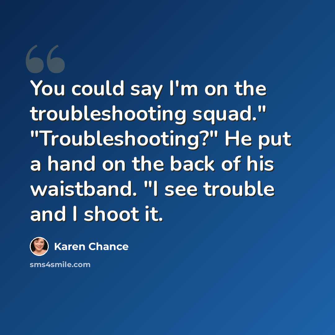 “You could say I'm on the troubleshooting squad." "Troubleshooting?" He put a hand on the back of his waistband. "I see trouble and I shoot it.” quote by Karen Chance