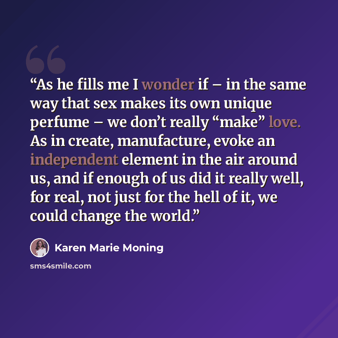 “As he fills me I wonder if – in the same way that sex makes its own unique perfume – we don’t really “make” love. As in create, manufacture, evoke an independent element in the air around us, and if enough of us did it really well, for real, not just for the hell of it, we could change the world.” quote by Karen Marie Moning