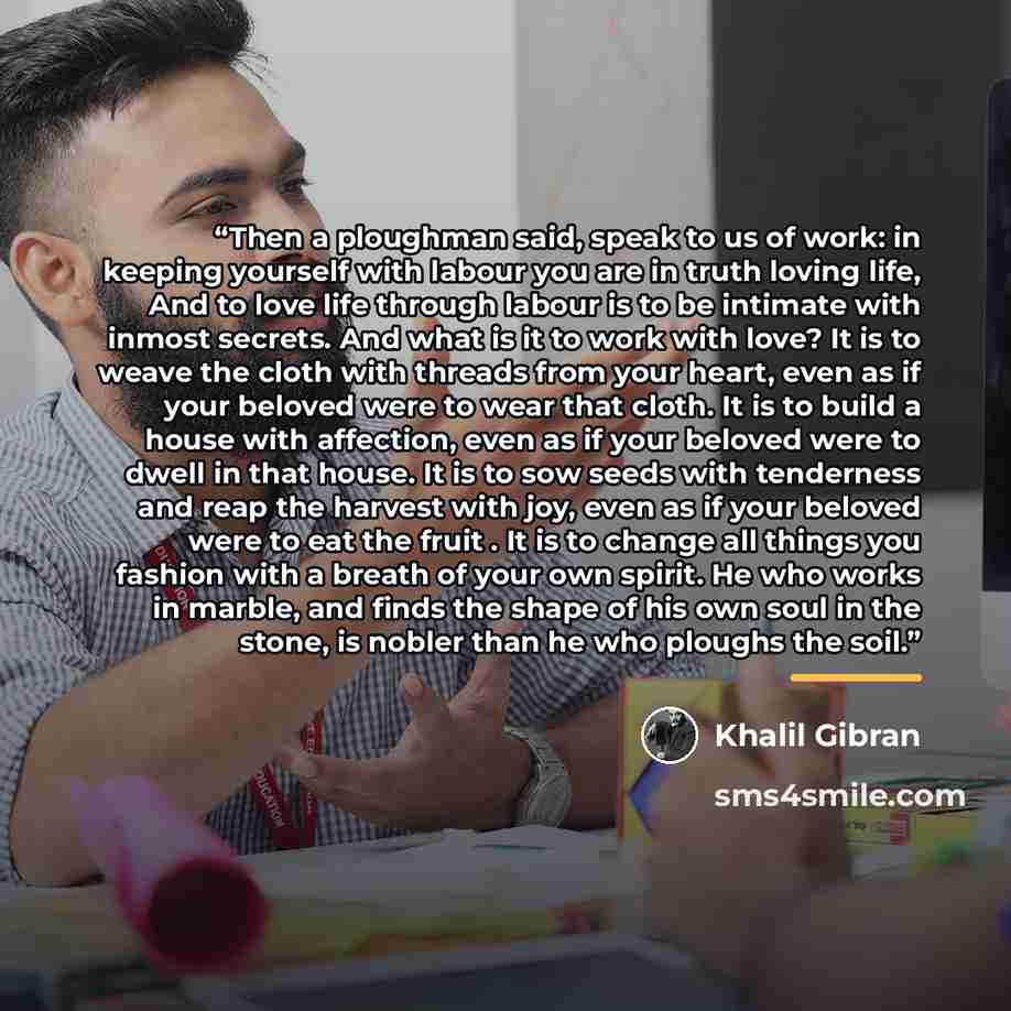 “Then a ploughman said, speak to us of work: in keeping yourself with labour you are in truth loving life, And to love life through labour is to be intimate with inmost secrets. And what is it to work with love? It is to weave the cloth with threads from your heart, even as if your beloved were to…” quote by Khalil Gibran