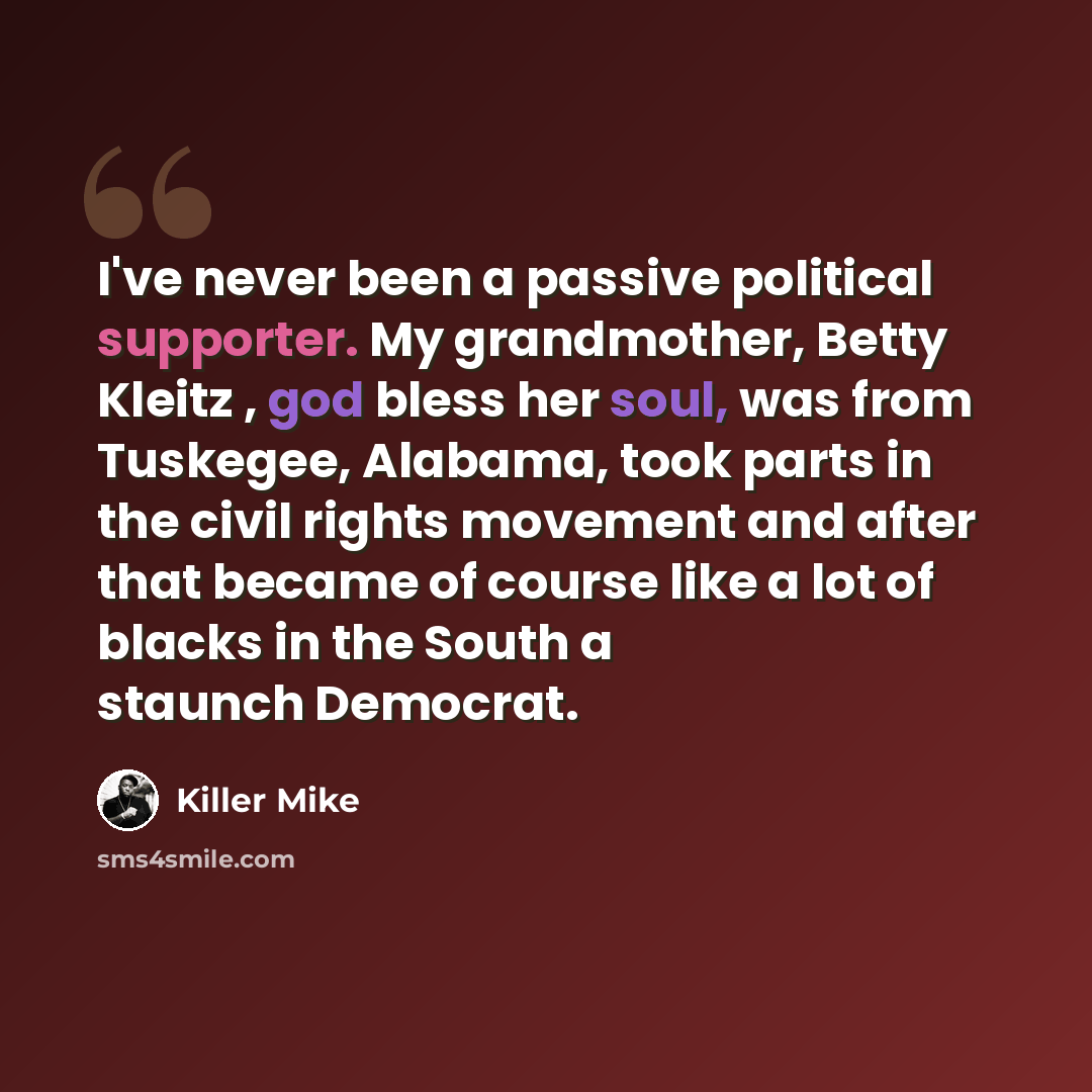 “I've never been a passive political supporter. My grandmother, Betty Kleitz , god bless her soul, was from Tuskegee, Alabama, took parts in the civil rights movement and after that became of course like a lot of blacks in the South a staunch Democrat.” quote by Killer Mike