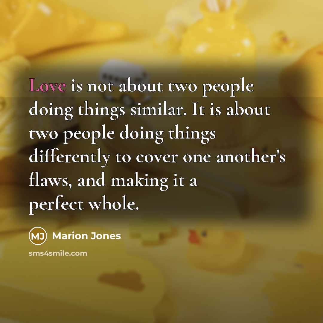 “Love is not about two people doing things similar. It is about two people doing things differently to cover one another's flaws, and making it a perfect whole.” quote by Marion Jones