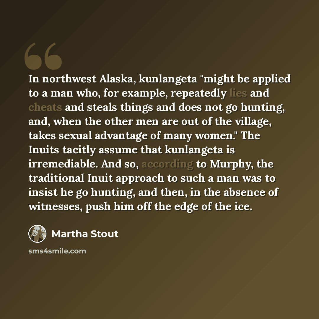 “In northwest Alaska, kunlangeta "might be applied to a man who, for example, repeatedly lies and cheats and steals things and does not go hunting, and, when the other men are out of the village, takes sexual advantage of many women." The Inuits tacitly assume that kunlangeta is irremediable. And…” quote by Martha Stout