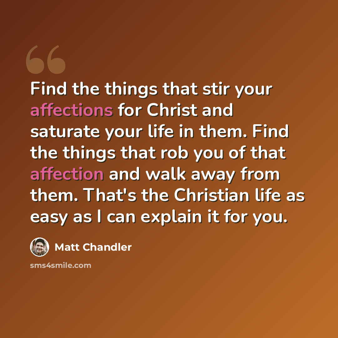 “Find the things that stir your affections for Christ and saturate your life in them. Find the things that rob you of that affection and walk away from them. That's the Christian life as easy as I can explain it for you.” quote by Matt Chandler