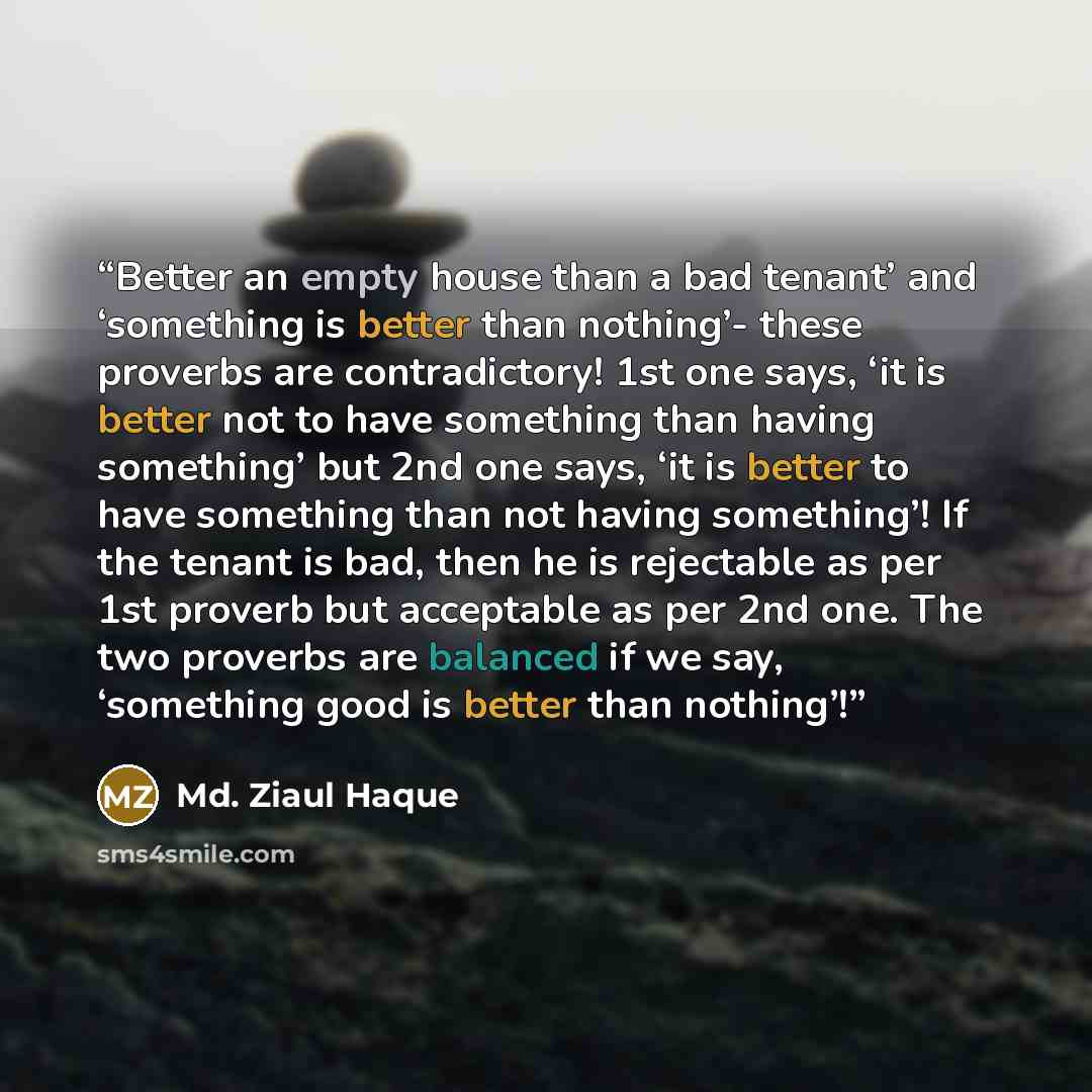 “Better an empty house than a bad tenant’ and ‘something is better than nothing’- these proverbs are contradictory! 1st one says, ‘it is better not to have something than having something’ but 2nd one says, ‘it is better to have something than not having something’! If the tenant is bad, then he is…” quote by Md. Ziaul Haque