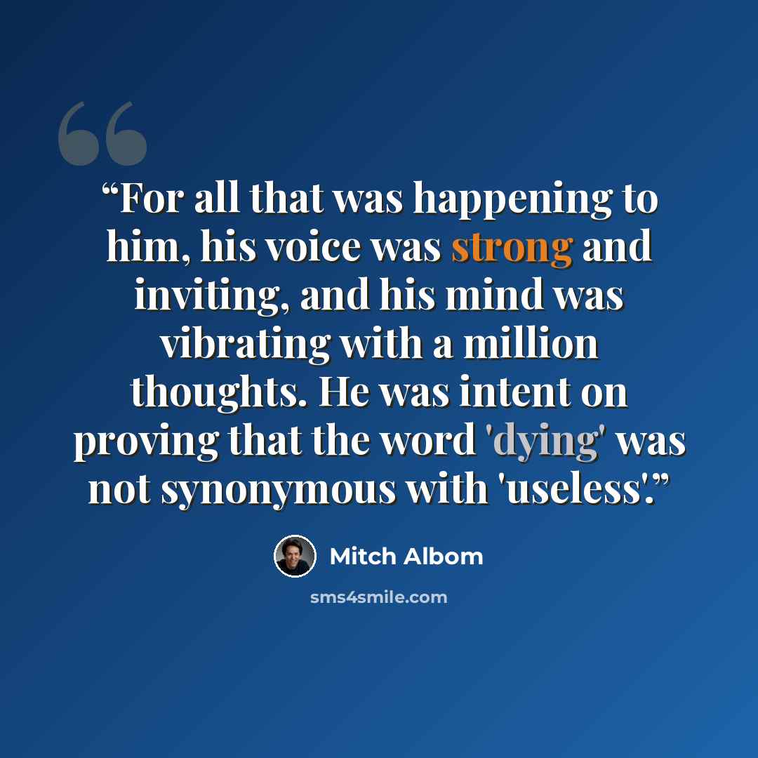“For all that was happening to him, his voice was strong and inviting, and his mind was vibrating with a million thoughts. He was intent on proving that the word 'dying' was not synonymous with 'useless'.” quote by Mitch Albom