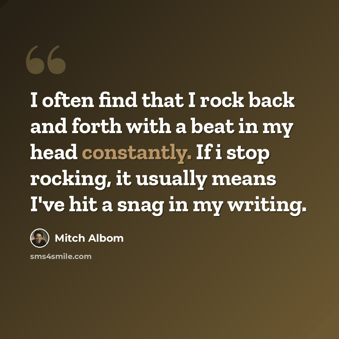 “I often find that I rock back and forth with a beat in my head constantly. If i stop rocking, it usually means I've hit a snag in my writing.” quote by Mitch Albom