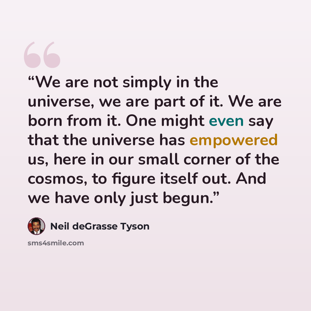 “We are not simply in the universe, we are part of it. We are born from it. One might even say that the universe has empowered us, here in our small corner of the cosmos, to figure itself out. And we have only just begun.” quote by Neil deGrasse Tyson