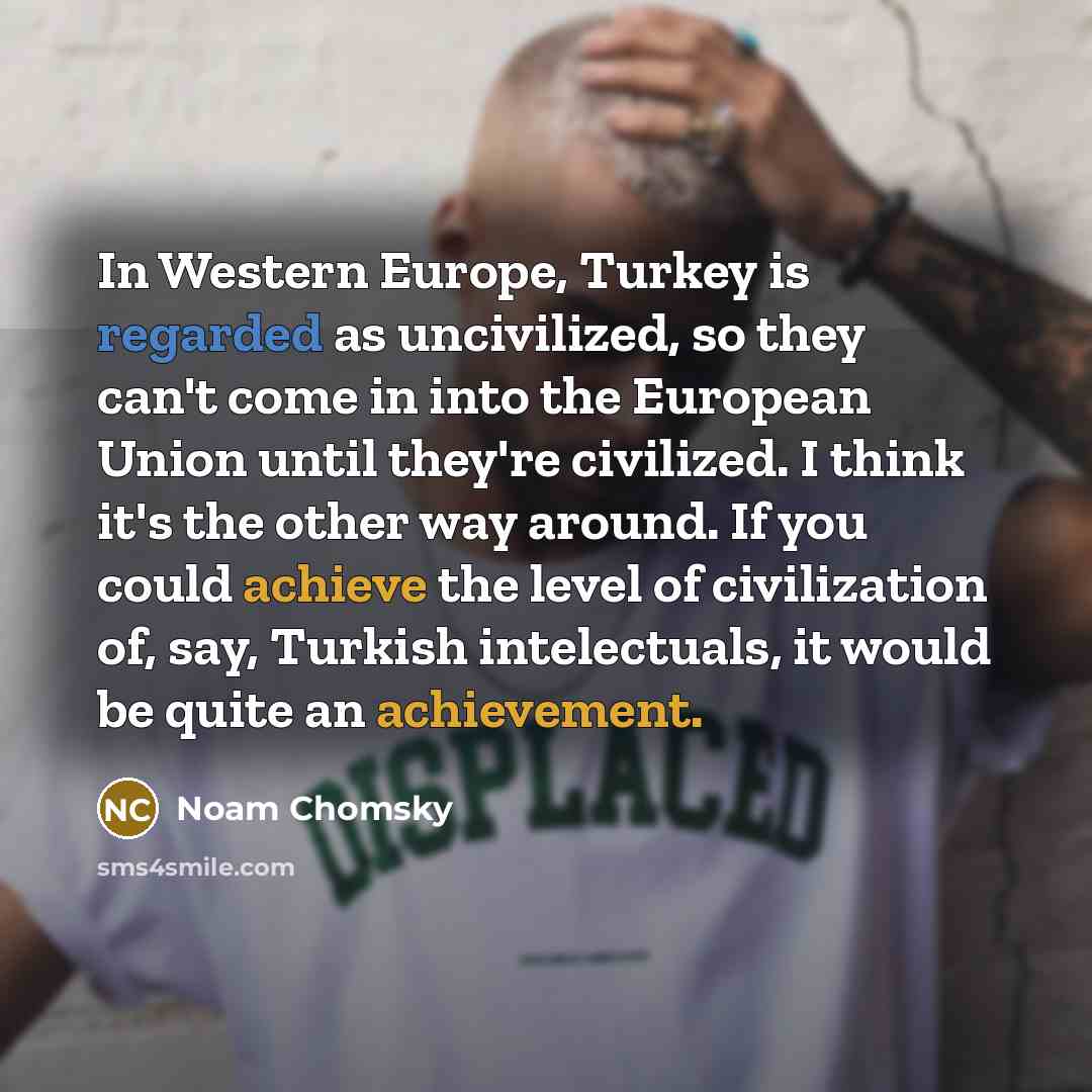 “In Western Europe, Turkey is regarded as uncivilized, so they can't come in into the European Union until they're civilized. I think it's the other way around. If you could achieve the level of civilization of, say, Turkish intelectuals, it would be quite an achievement.” quote by Noam Chomsky