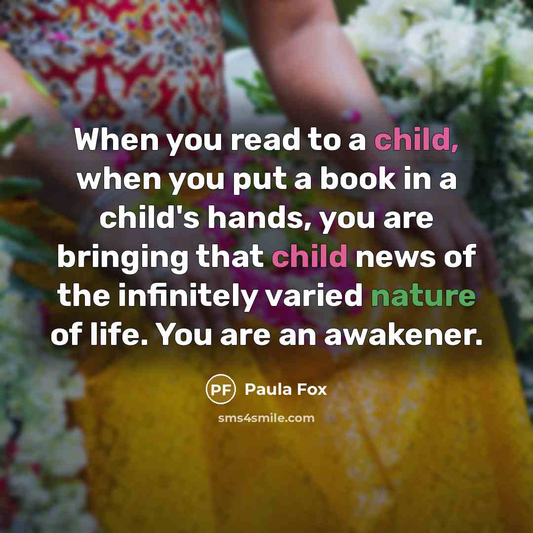 “When you read to a child, when you put a book in a child's hands, you are bringing that child news of the infinitely varied nature of life. You are an awakener.” quote by Paula Fox
