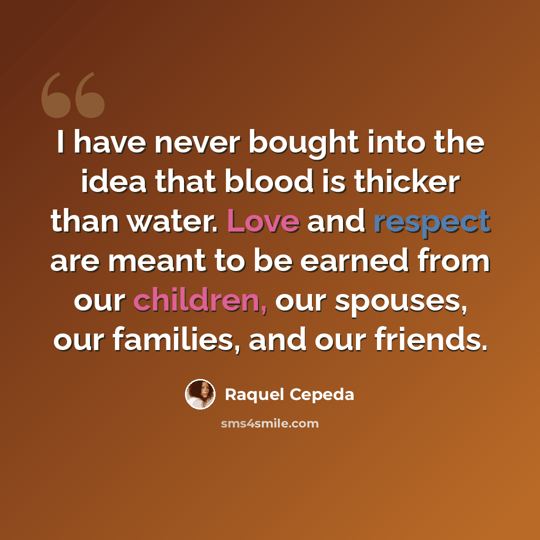 “I have never bought into the idea that blood is thicker than water. Love and respect are meant to be earned from our children, our spouses, our families, and our friends.” quote by Raquel Cepeda