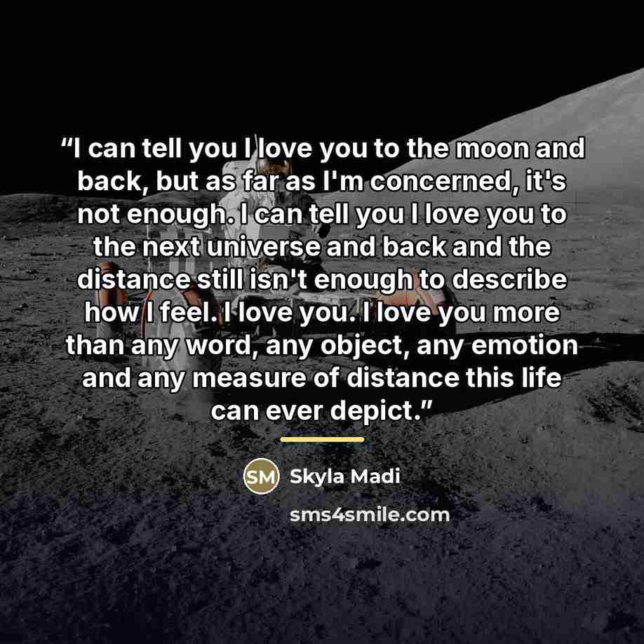 “I can tell you I love you to the moon and back, but as far as I'm concerned, it's not enough. I can tell you I love you to the next universe and back and the distance still isn't enough to describe how I feel. I love you. I love you more than any word, any object, any emotion and any measure of…” quote by Skyla Madi