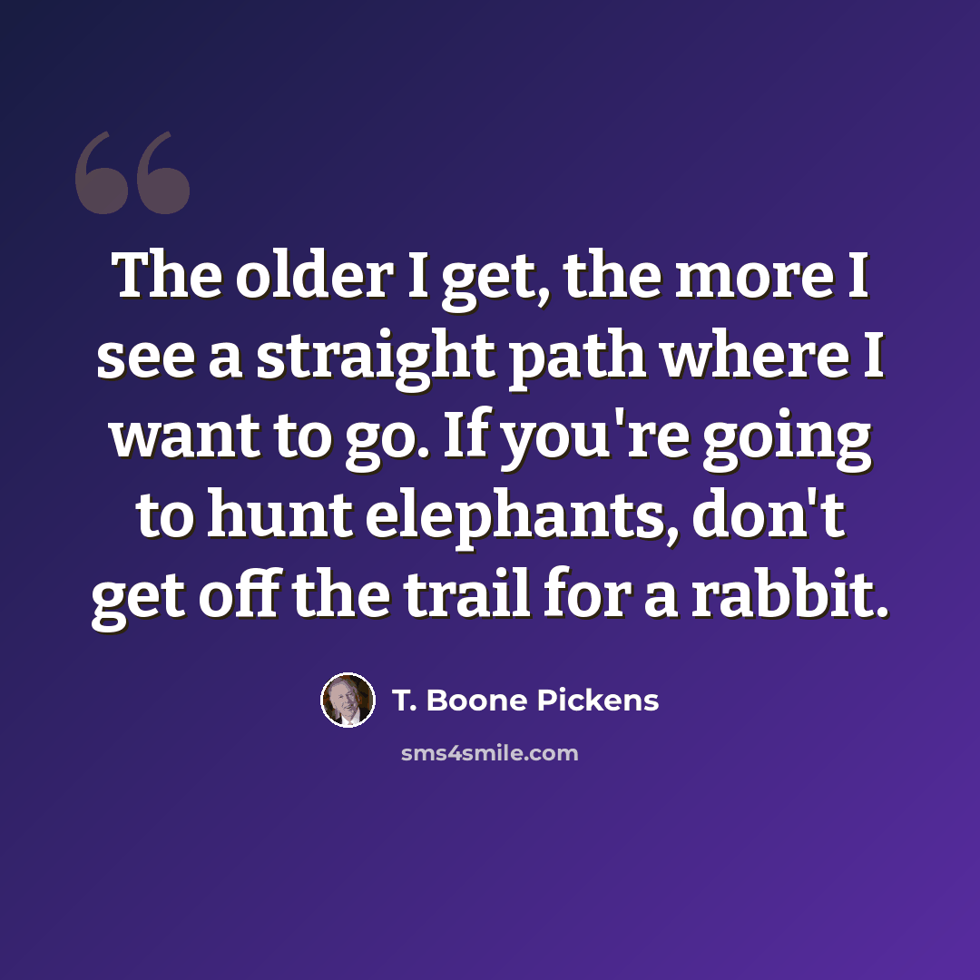 “The older I get, the more I see a straight path where I want to go. If you're going to hunt elephants, don't get off the trail for a rabbit.” quote by T. Boone Pickens