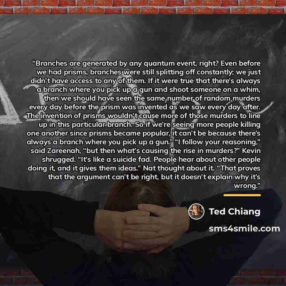 “Branches are generated by any quantum event, right? Even before we had prisms, branches were still splitting off constantly; we just didn’t have access to any of them. If it were true that there’s always a branch where you pick up a gun and shoot someone on a whim, then we should have seen the…” quote by Ted Chiang