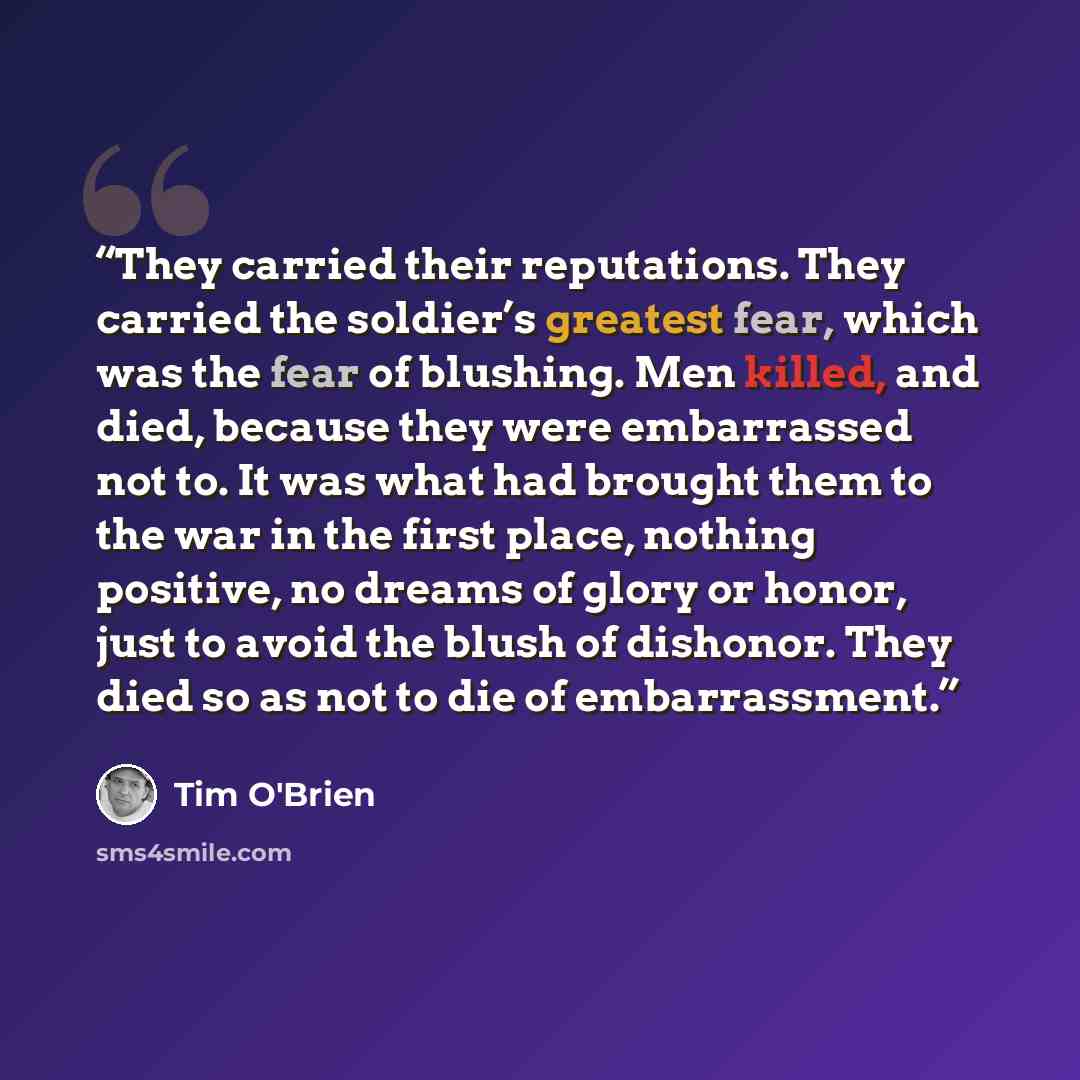 “They carried their reputations. They carried the soldier’s greatest fear, which was the fear of blushing. Men killed, and died, because they were embarrassed not to. It was what had brought them to the war in the first place, nothing positive, no dreams of glory or honor, just to avoid the blush…” quote by Tim O'Brien
