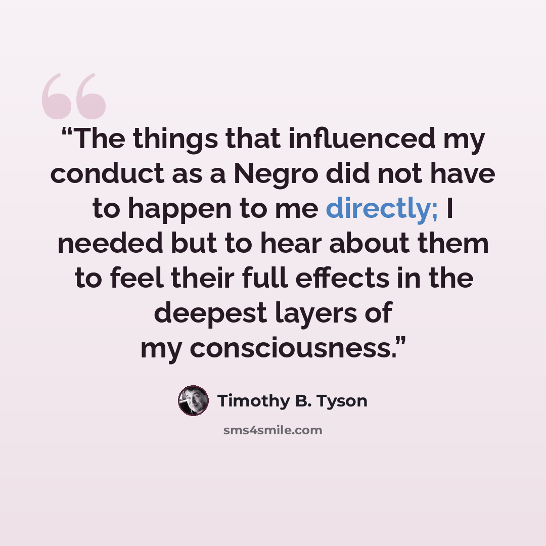 “The things that influenced my conduct as a Negro did not have to happen to me directly; I needed but to hear about them to feel their full effects in the deepest layers of my consciousness.” quote by Timothy B. Tyson