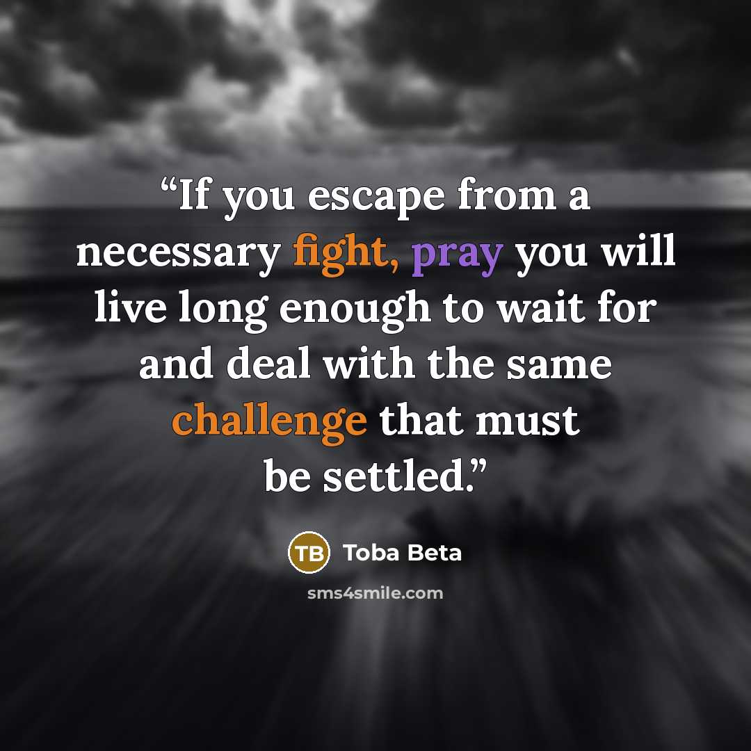 “If you escape from a necessary fight, pray you will live long enough to wait for and deal with the same challenge that must be settled.” quote by Toba Beta