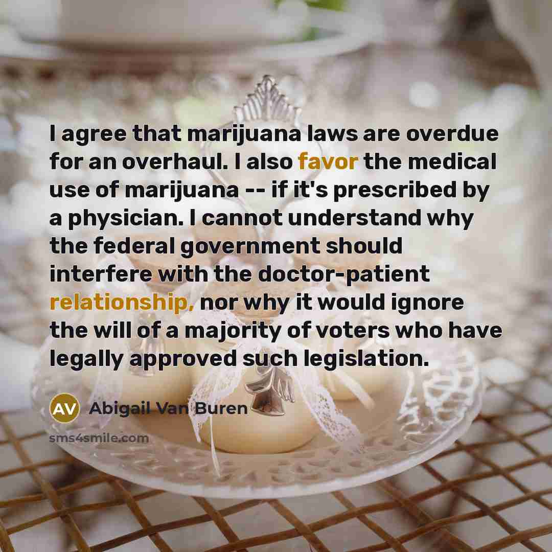 “I agree that marijuana laws are overdue for an overhaul. I also favor the medical use of marijuana -- if it's prescribed by a physician. I cannot understand why the federal government should interfere with the doctor-patient relationship, nor why it would ignore the will of a majority of voters…” quote by Abigail Van Buren