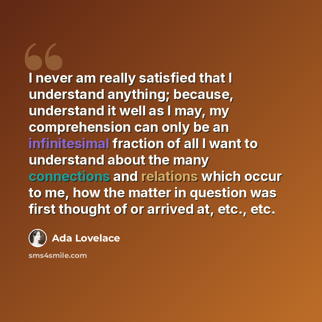 “I never am really satisfied that I understand anything; because, understand it well as I may, my comprehension can only be an infinitesimal fraction of all I want to understand about the many connections and relations which occur to me, how the matter in question was first thought of or arrived…” quote by Ada Lovelace