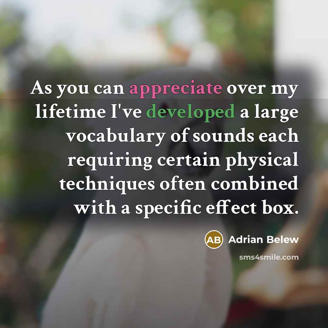 “As you can appreciate over my lifetime I've developed a large vocabulary of sounds each requiring certain physical techniques often combined with a specific effect box.” quote by Adrian Belew