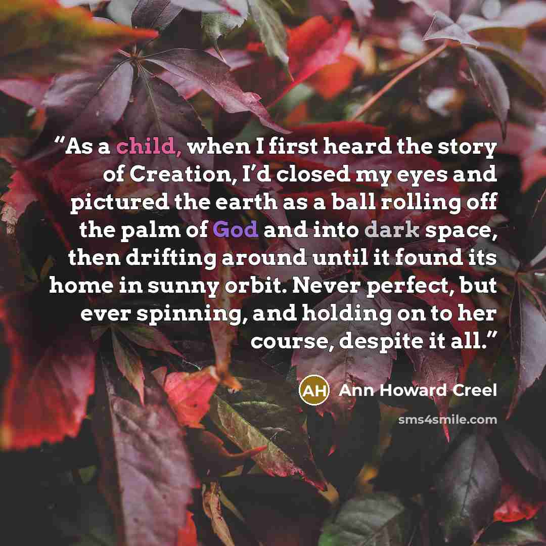 “As a child, when I first heard the story of Creation, I’d closed my eyes and pictured the earth as a ball rolling off the palm of God and into dark space, then drifting around until it found its home in sunny orbit. Never perfect, but ever spinning, and holding on to her course, despite it all.” quote by Ann Howard Creel