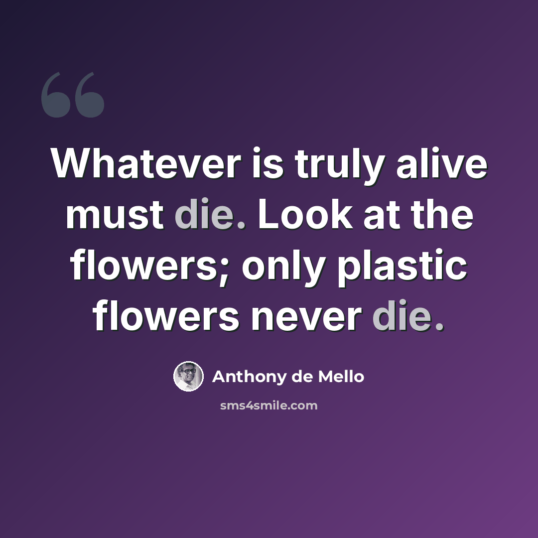 “Whatever is truly alive must die. Look at the flowers; only plastic flowers never die.” quote by Anthony de Mello