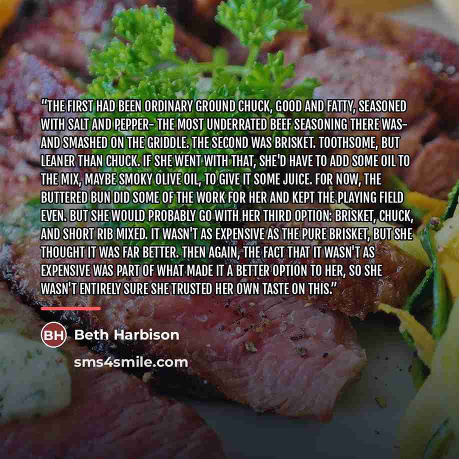“The first had been ordinary ground chuck, good and fatty, seasoned with salt and pepper- the most underrated beef seasoning there was- and smashed on the griddle. The second was brisket. Toothsome, but leaner than chuck. If she went with that, she'd have to add some oil to the mix, maybe smoky…” quote by Beth Harbison