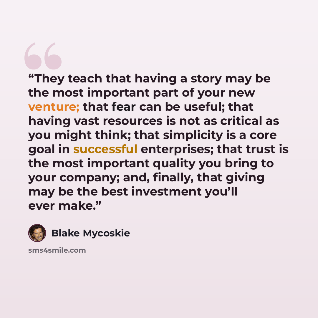 “They teach that having a story may be the most important part of your new venture; that fear can be useful; that having vast resources is not as critical as you might think; that simplicity is a core goal in successful enterprises; that trust is the most important quality you bring to your…” quote by Blake Mycoskie