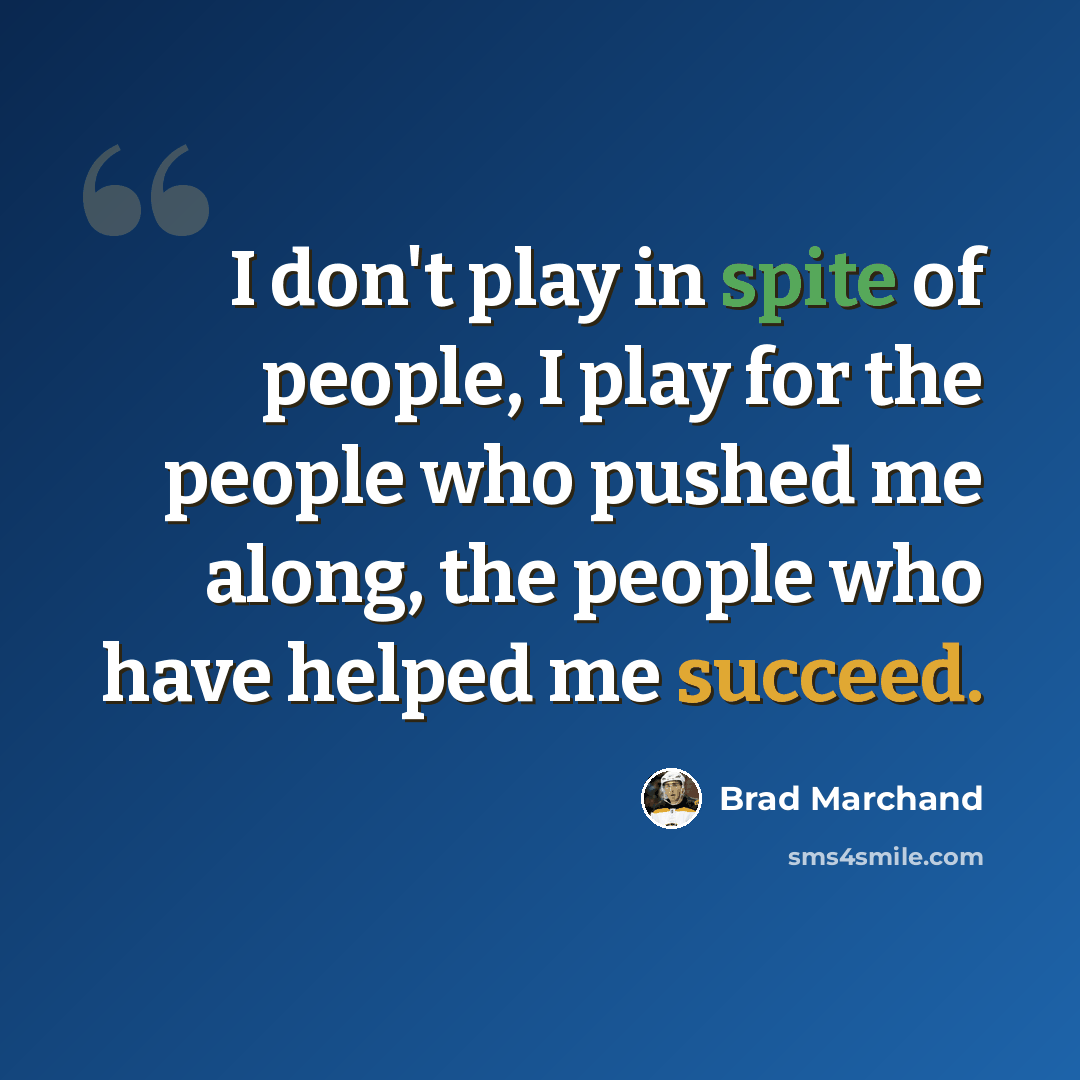 “I don't play in spite of people, I play for the people who pushed me along, the people who have helped me succeed.” quote by Brad Marchand