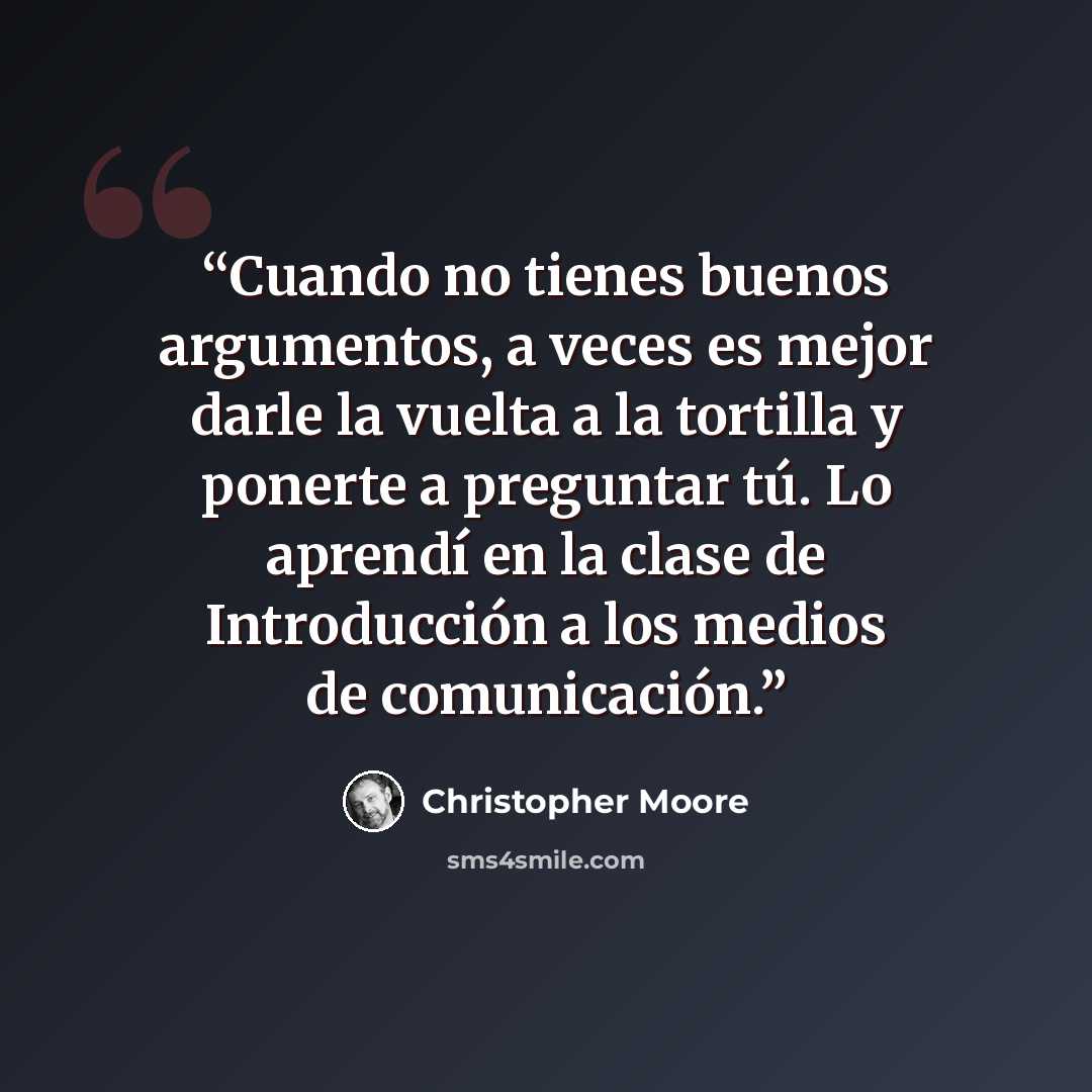 “Cuando no tienes buenos argumentos, a veces es mejor darle la vuelta a la tortilla y ponerte a preguntar tú. Lo aprendí en la clase de Introducción a los medios de comunicación.” quote by Christopher Moore