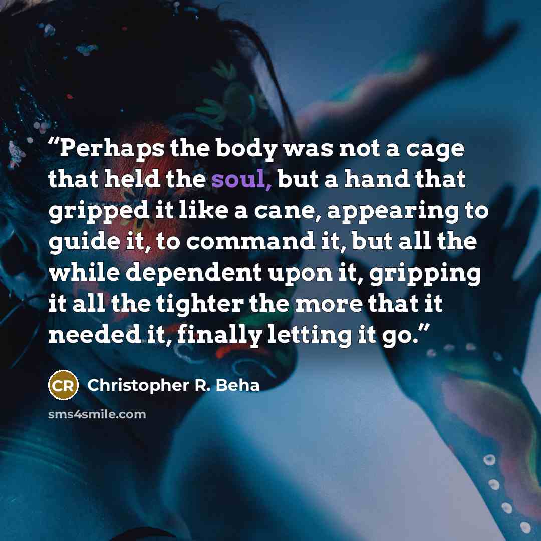 “Perhaps the body was not a cage that held the soul, but a hand that gripped it like a cane, appearing to guide it, to command it, but all the while dependent upon it, gripping it all the tighter the more that it needed it, finally letting it go.” quote by Christopher R. Beha