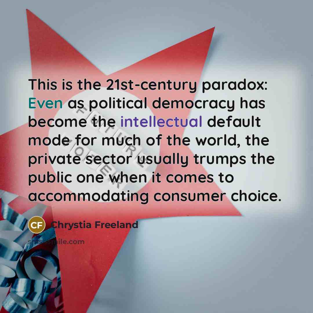 “This is the 21st-century paradox: Even as political democracy has become the intellectual default mode for much of the world, the private sector usually trumps the public one when it comes to accommodating consumer choice.” quote by Chrystia Freeland