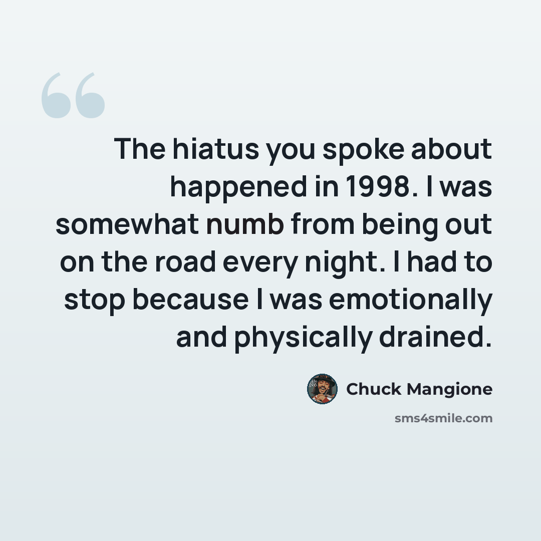 “The hiatus you spoke about happened in 1998. I was somewhat numb from being out on the road every night. I had to stop because I was emotionally and physically drained.” quote by Chuck Mangione