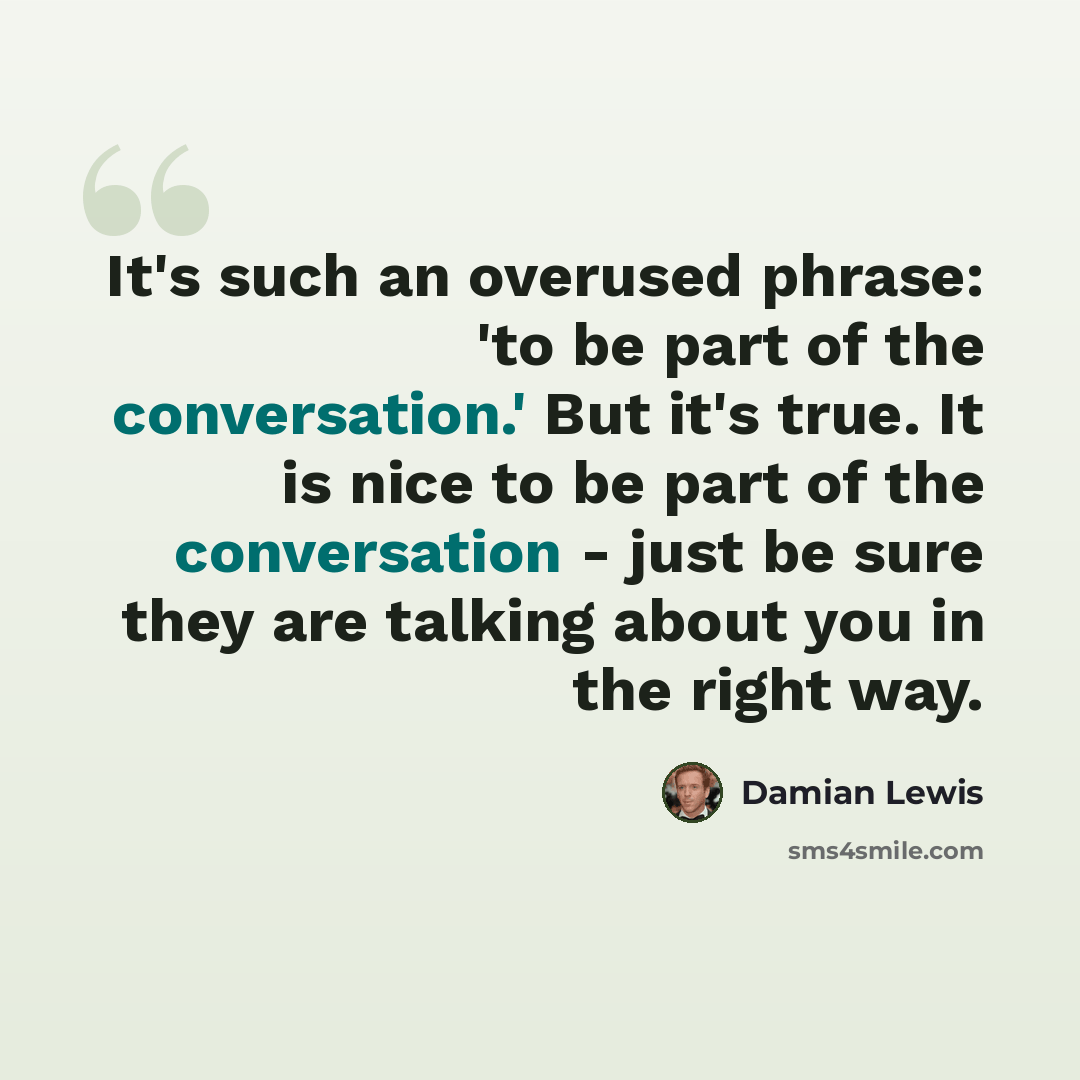 “It's such an overused phrase: 'to be part of the conversation.' But it's true. It is nice to be part of the conversation - just be sure they are talking about you in the right way.” quote by Damian Lewis