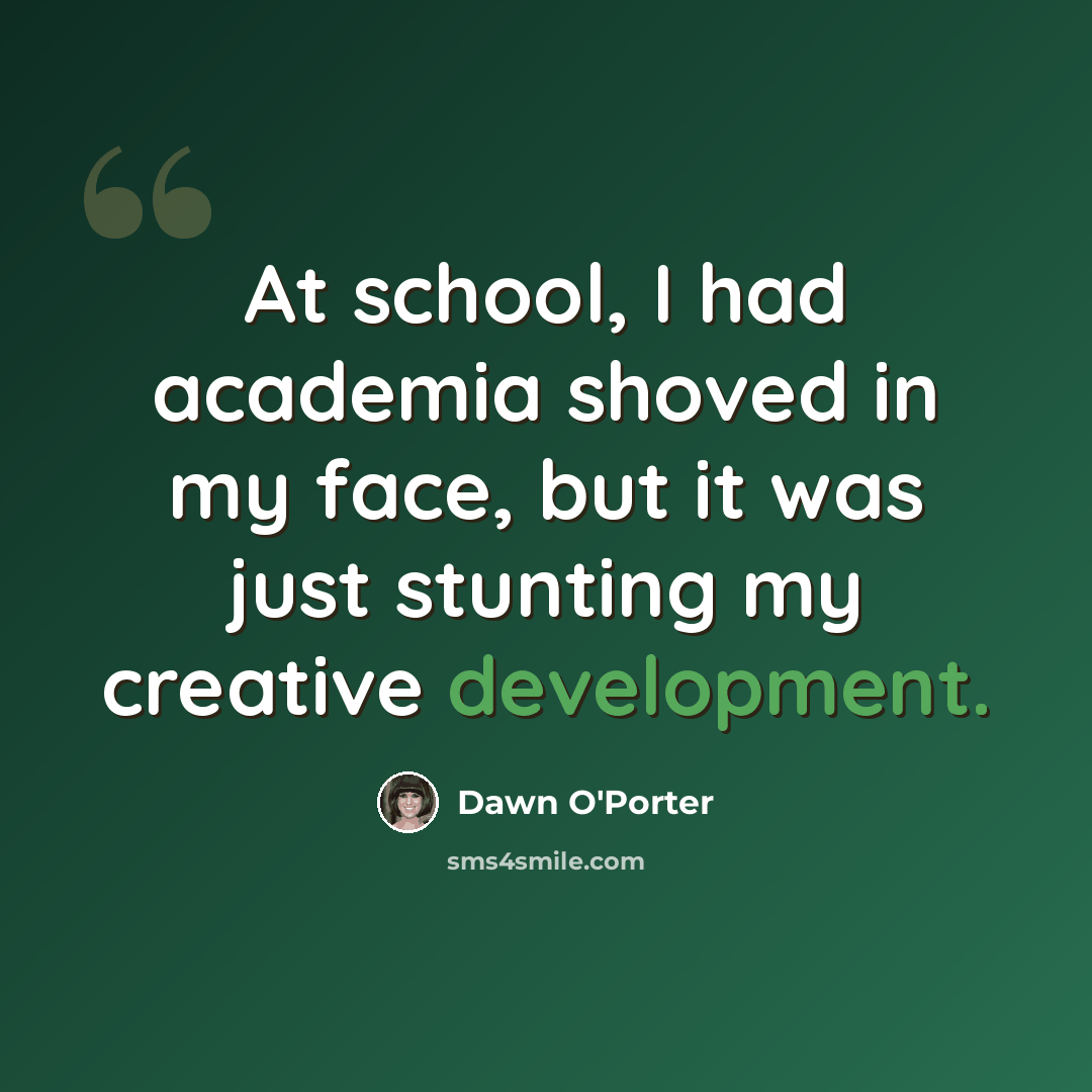 “At school, I had academia shoved in my face, but it was just stunting my creative development.” quote by Dawn O'Porter