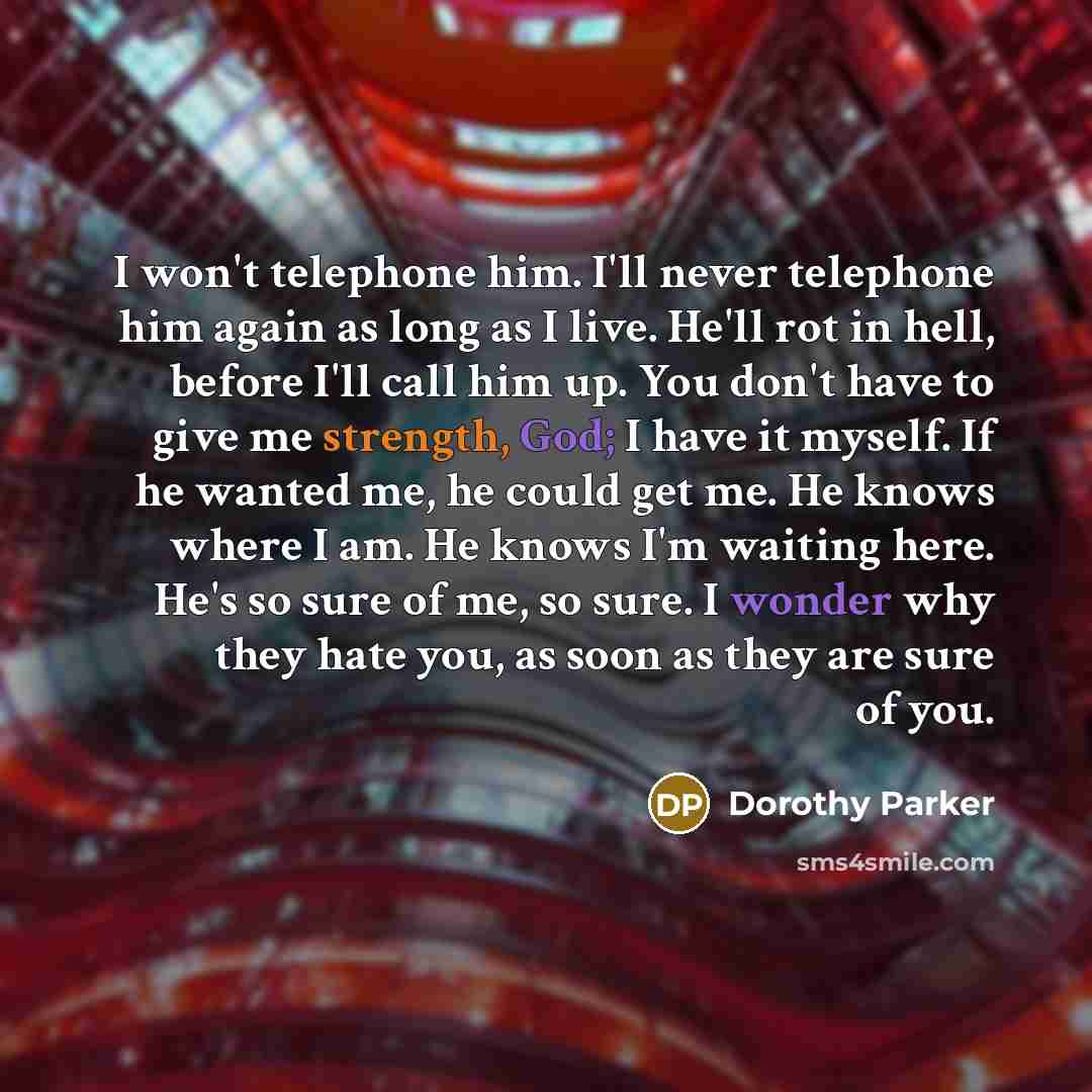 “I won't telephone him. I'll never telephone him again as long as I live. He'll rot in hell, before I'll call him up. You don't have to give me strength, God; I have it myself. If he wanted me, he could get me. He knows where I am. He knows I'm waiting here. He's so sure of me, so sure. I wonder…” quote by Dorothy Parker