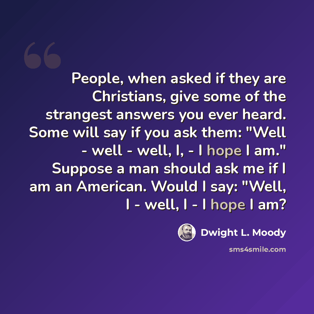“People, when asked if they are Christians, give some of the strangest answers you ever heard. Some will say if you ask them: "Well - well - well, I, - I hope I am." Suppose a man should ask me if I am an American. Would I say: "Well, I - well, I - I hope I am?” quote by Dwight L. Moody