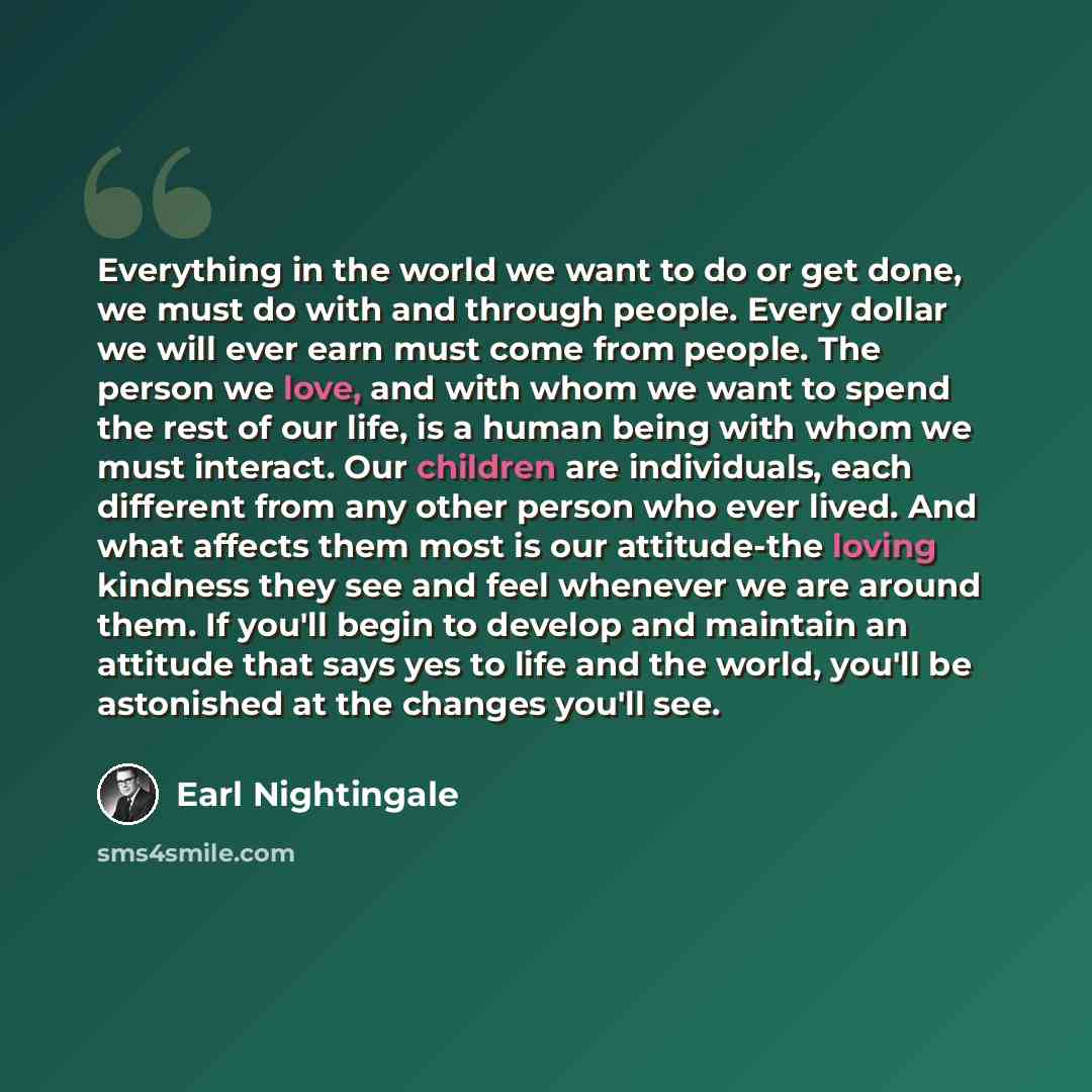 “Everything in the world we want to do or get done, we must do with and through people. Every dollar we will ever earn must come from people. The person we love, and with whom we want to spend the rest of our life, is a human being with whom we must interact. Our children are individuals, each…” quote by Earl Nightingale