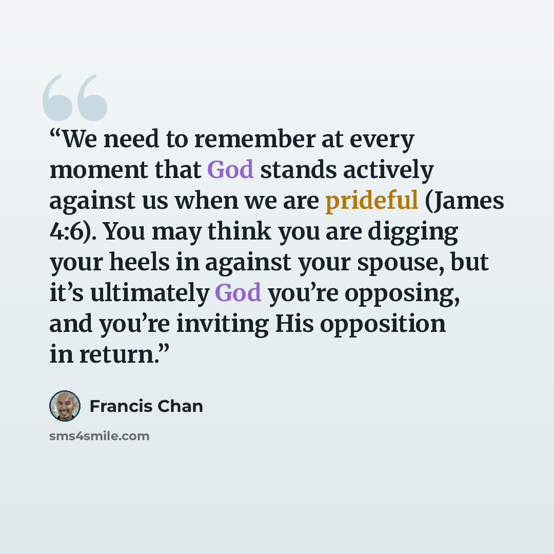 “We need to remember at every moment that God stands actively against us when we are prideful (James 4:6). You may think you are digging your heels in against your spouse, but it’s ultimately God you’re opposing, and you’re inviting His opposition in return.” quote by Francis Chan